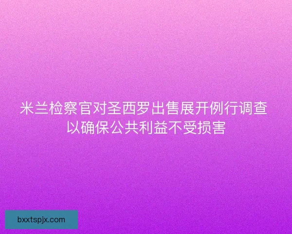 米兰检察官对圣西罗出售展开例行调查 以确保公共利益不受损害 米兰检察官对圣西罗出售展开例行调查 以确保公共利益不受损害