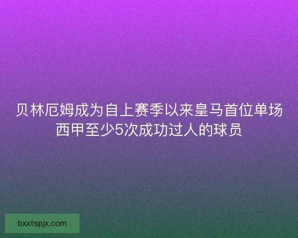 贝林厄姆成为自上赛季以来皇马首位单场西甲至少5次成功过人的球员