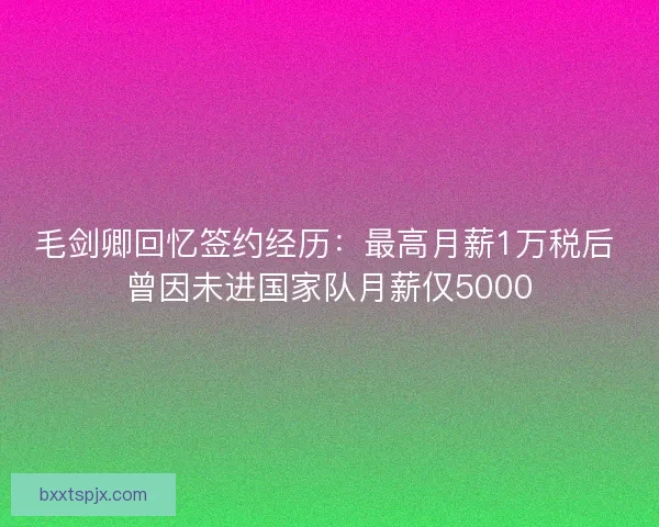 毛剑卿回忆签约经历:最高月薪1万税后 曾因未进国家队月薪仅5000 毛剑卿回忆签约经历:最高月薪1万税后 曾因未进国家队月薪仅5000