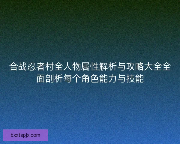 合战忍者村全人物属性解析与攻略大全全面剖析每个角色能力与技能