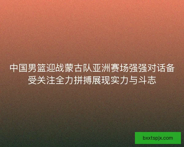 中国男篮迎战蒙古队亚洲赛场强强对话备受关注全力拼搏展现实力与斗志