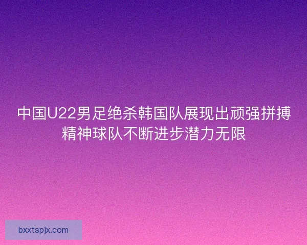 中国U22男足绝杀韩国队展现出顽强拼搏精神球队不断进步潜力无限