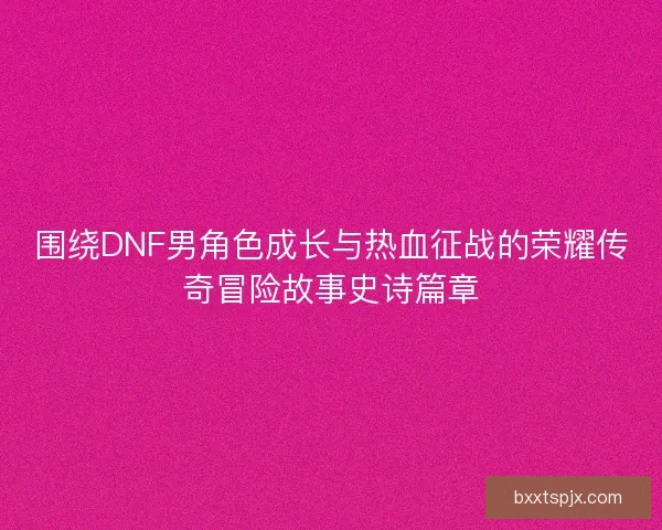 围绕DNF男角色成长与热血征战的荣耀传奇冒险故事史诗篇章
