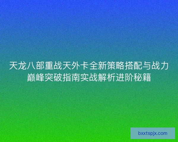 天龙八部重战天外卡全新策略搭配与战力巅峰突破指南实战解析进阶秘籍 天龙八部重战天外卡全新策略搭配与战力巅峰突破指南实战解析进阶秘籍