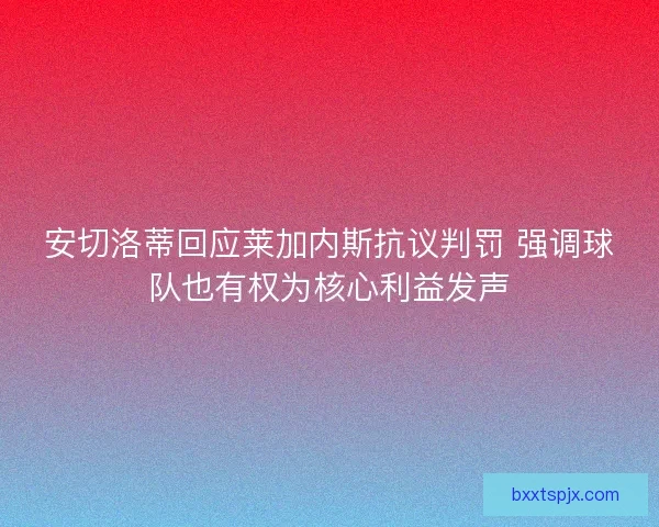 安切洛蒂回应莱加内斯抗议判罚 强调球队也有权为核心利益发声