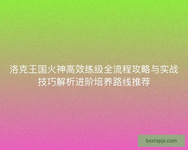 洛克王国火神高效练级全流程攻略与实战技巧解析进阶培养路线推荐