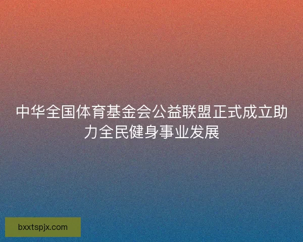 中华全国体育基金会公益联盟正式成立助力全民健身事业发展