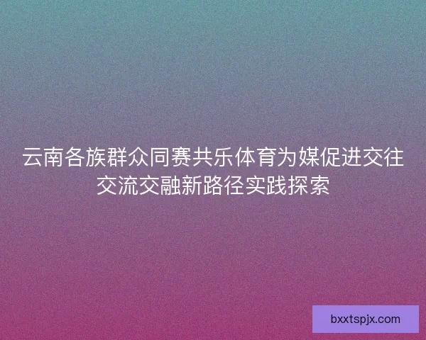 云南各族群众同赛共乐体育为媒促进交往交流交融新路径实践探索