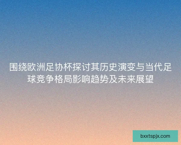 围绕欧洲足协杯探讨其历史演变与当代足球竞争格局影响趋势及未来展望