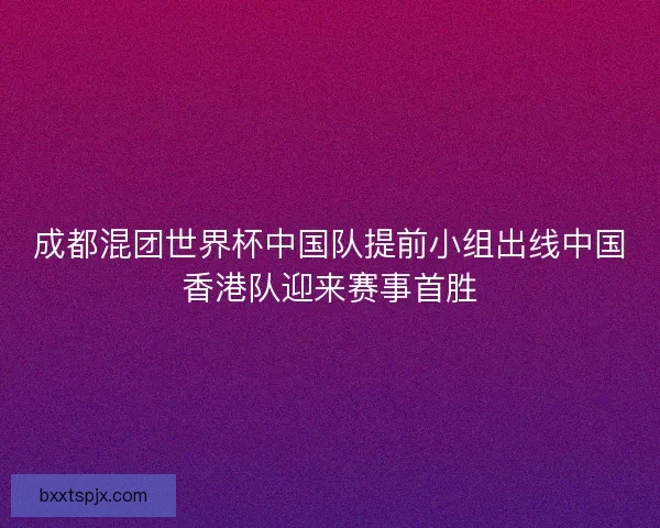 成都混团世界杯中国队提前小组出线中国香港队迎来赛事首胜