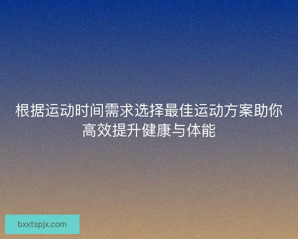 根据运动时间需求选择最佳运动方案助你高效提升健康与体能