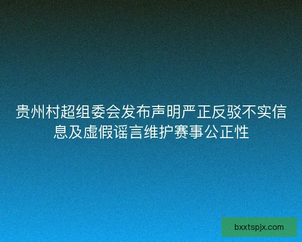 贵州村超组委会发布声明严正反驳不实信息及虚假谣言维护赛事公正性