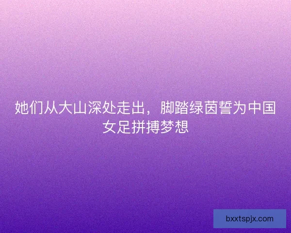 她们从大山深处走出，脚踏绿茵誓为中国女足拼搏梦想