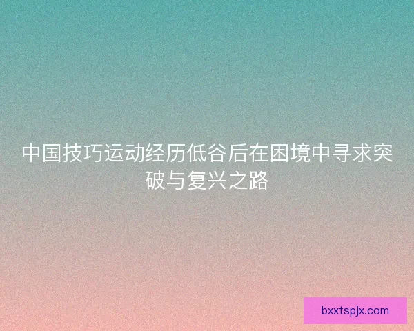 中国技巧运动经历低谷后在困境中寻求突破与复兴之路