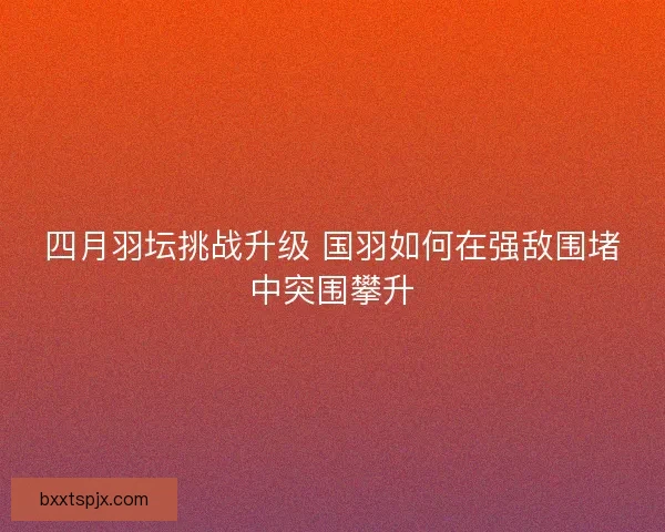 四月羽坛挑战升级 国羽如何在强敌围堵中突围攀升