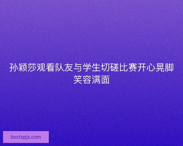 孙颖莎观看队友与学生切磋比赛开心晃脚笑容满面
