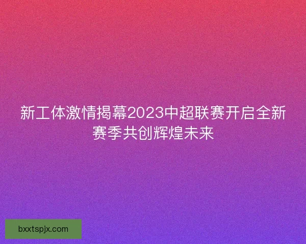 新工体激情揭幕2023中超联赛开启全新赛季共创辉煌未来
