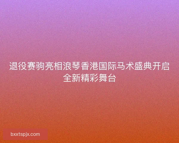 退役赛驹亮相浪琴香港国际马术盛典开启全新精彩舞台
