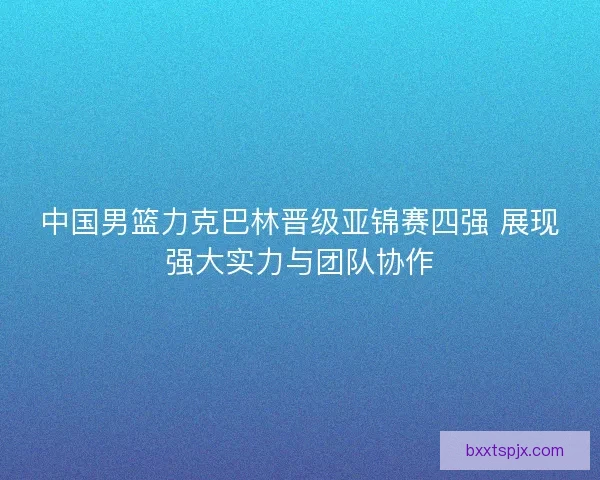 中国男篮力克巴林晋级亚锦赛四强 展现强大实力与团队协作