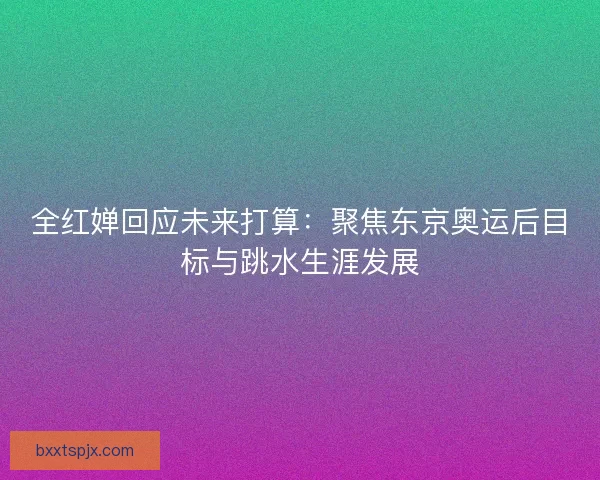 全红婵回应未来打算：聚焦东京奥运后目标与跳水生涯发展