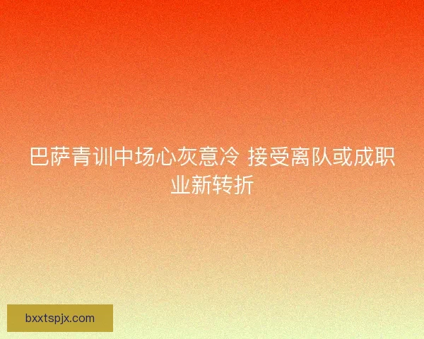 巴萨青训中场心灰意冷 接受离队或成职业新转折