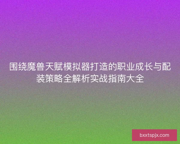 围绕魔兽天赋模拟器打造的职业成长与配装策略全解析实战指南大全