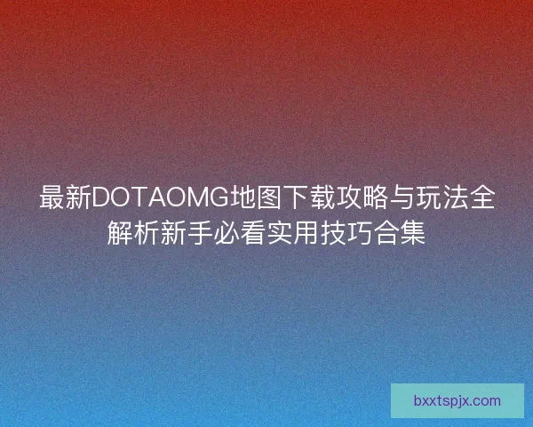 最新DOTAOMG地图下载攻略与玩法全解析新手必看实用技巧合集