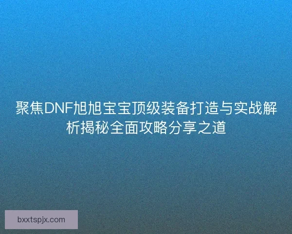 聚焦DNF旭旭宝宝顶级装备打造与实战解析揭秘全面攻略分享之道