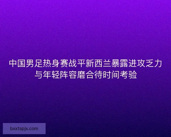 中国男足热身赛战平新西兰暴露进攻乏力与年轻阵容磨合待时间考验