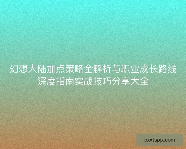 幻想大陆加点策略全解析与职业成长路线深度指南实战技巧分享大全