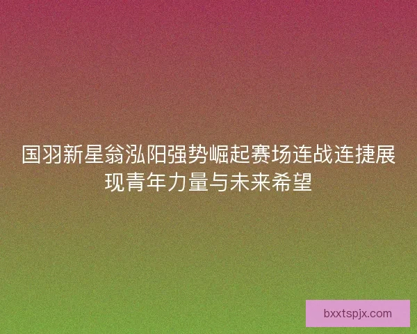 国羽新星翁泓阳强势崛起赛场连战连捷展现青年力量与未来希望