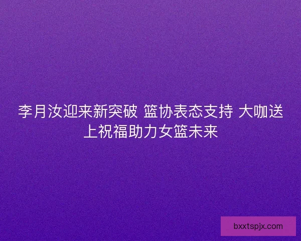 李月汝迎来新突破 篮协表态支持 大咖送上祝福助力女篮未来