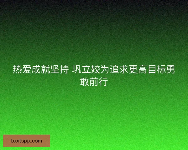 热爱成就坚持 巩立姣为追求更高目标勇敢前行