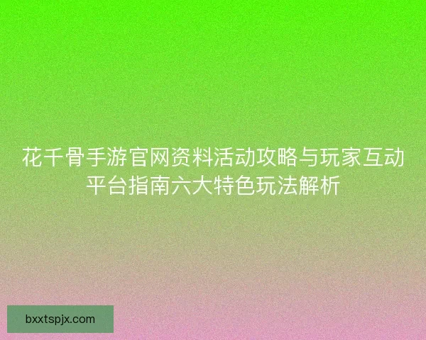 花千骨手游官网资料活动攻略与玩家互动平台指南六大特色玩法解析