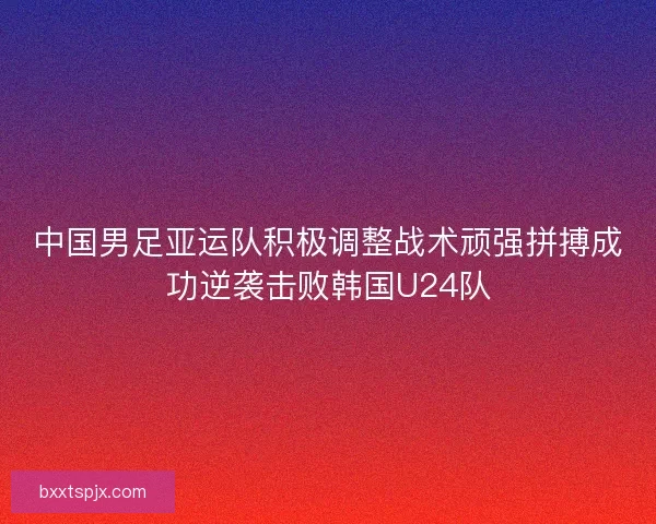 中国男足亚运队积极调整战术顽强拼搏成功逆袭击败韩国U24队