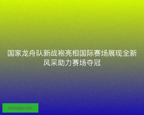 国家龙舟队新战袍亮相国际赛场展现全新风采助力赛场夺冠