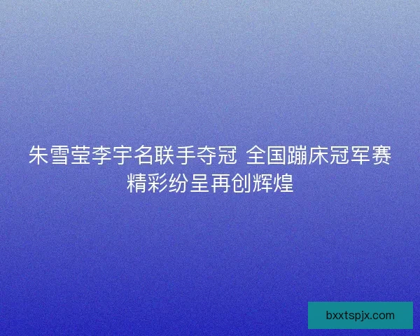朱雪莹李宇名联手夺冠 全国蹦床冠军赛精彩纷呈再创辉煌