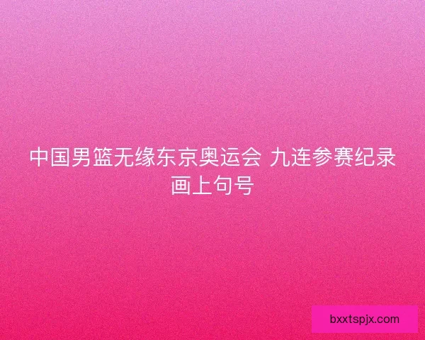中国男篮无缘东京奥运会 九连参赛纪录画上句号