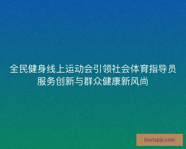 全民健身线上运动会引领社会体育指导员服务创新与群众健康新风尚 全民健身线上运动会引领社会体育指导员服务创新与群众健康新风尚