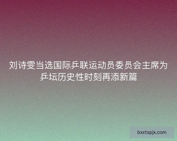 刘诗雯当选国际乒联运动员委员会主席为乒坛历史性时刻再添新篇